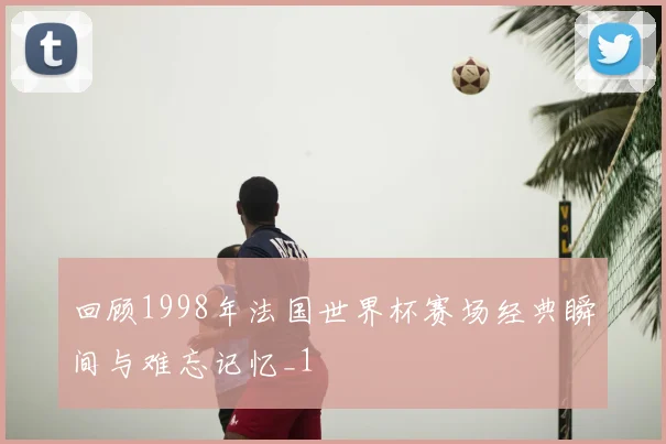 回顾1998年法国世界杯赛场经典瞬间与难忘记忆_1