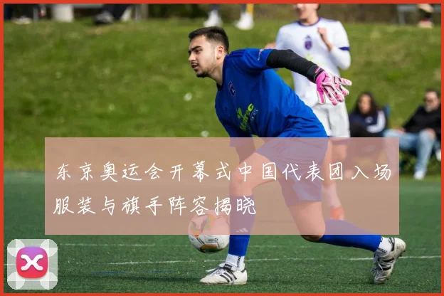东京奥运会开幕式中国代表团入场服装与旗手阵容揭晓
