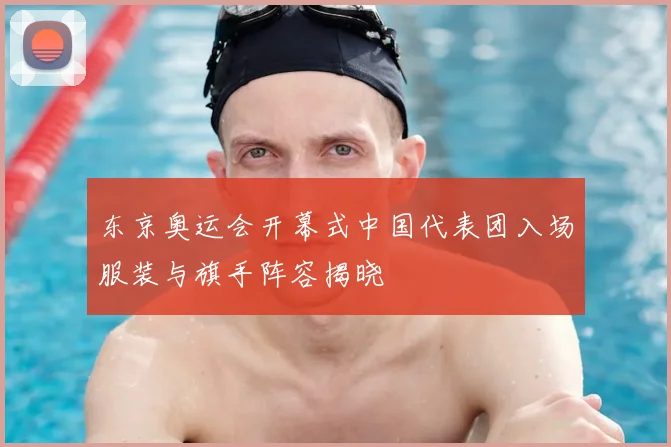 东京奥运会开幕式中国代表团入场服装与旗手阵容揭晓