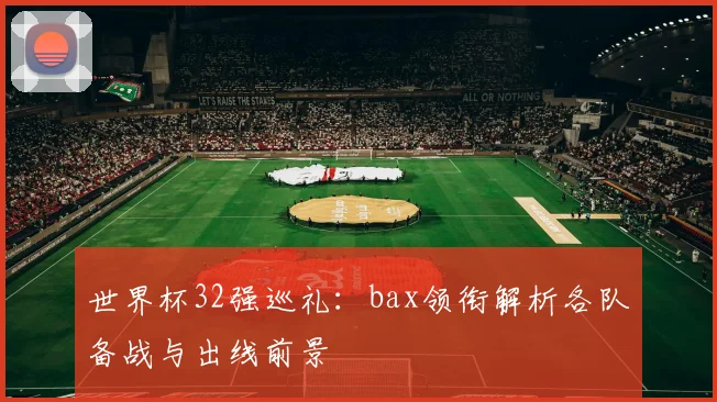 世界杯32强巡礼：bax领衔解析各队备战与出线前景