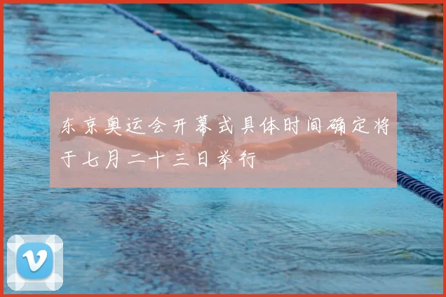 东京奥运会开幕式具体时间确定将于七月二十三日举行