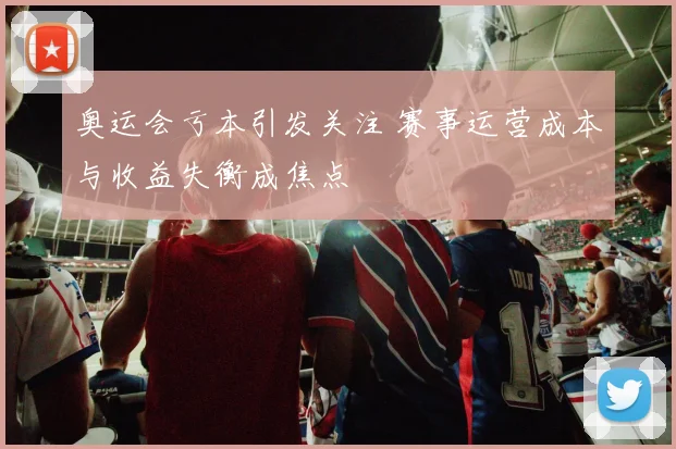 奥运会亏本引发关注 赛事运营成本与收益失衡成焦点