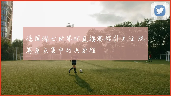 德国瑞士世界杯直播赛程引关注 观赛看点集中对决进程