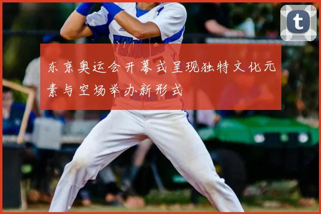 东京奥运会开幕式呈现独特文化元素与空场举办新形式