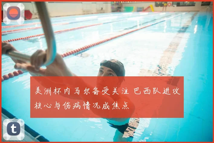 美洲杯内马尔备受关注 巴西队进攻核心与伤病情况成焦点