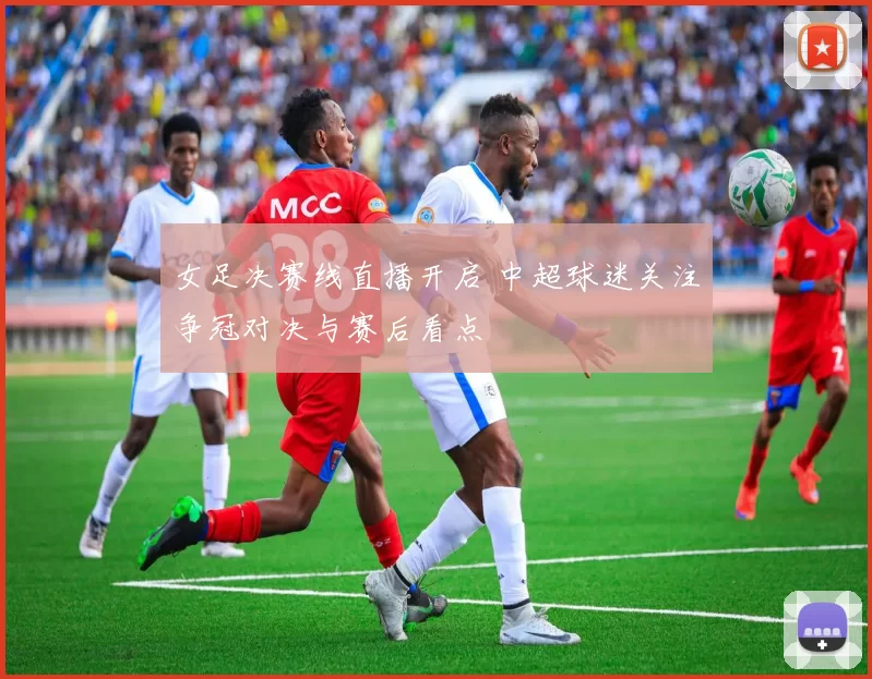 女足决赛线直播开启 中超球迷关注争冠对决与赛后看点