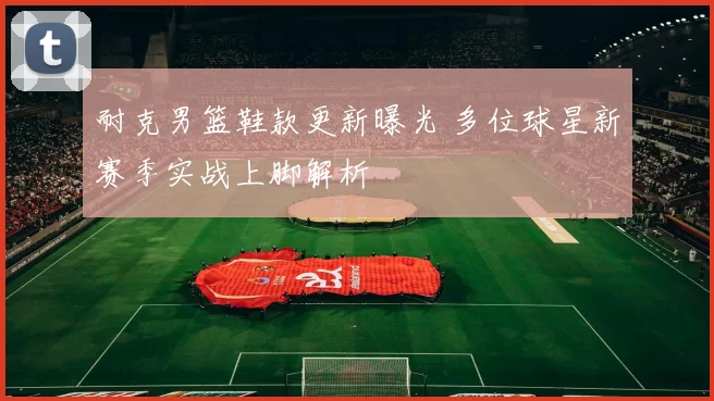 耐克男篮鞋款更新曝光 多位球星新赛季实战上脚解析