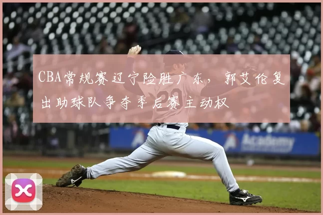 CBA常规赛辽宁险胜广东，郭艾伦复出助球队争夺季后赛主动权