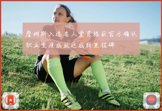 詹姆斯入选名人堂资格获官方确认职业生涯成就达成新里程碑