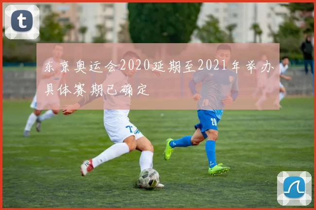 东京奥运会2020延期至2021年举办具体赛期已确定