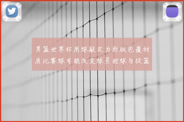 男篮世界杯用球敲定为新版包覆材质比赛球可能改变球员控球与投篮手感