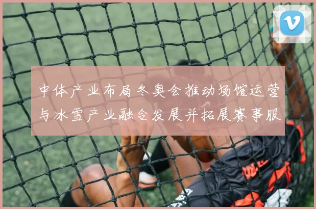 中体产业布局冬奥会推动场馆运营与冰雪产业融合发展并拓展赛事服务能力