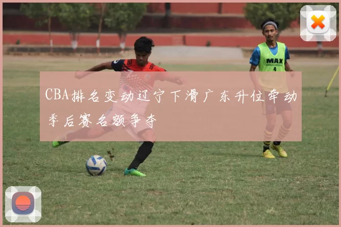 CBA排名变动辽宁下滑广东升位牵动季后赛名额争夺