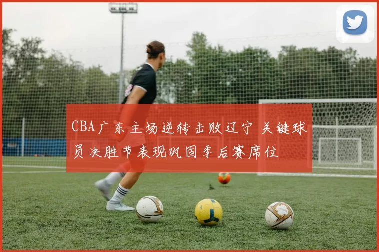 CBA广东主场逆转击败辽宁 关键球员决胜节表现巩固季后赛席位