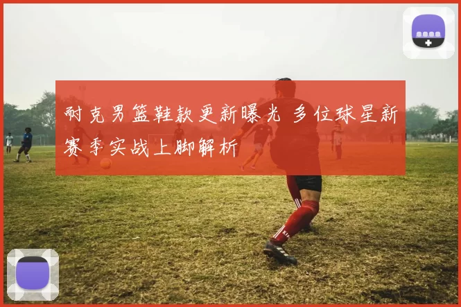 耐克男篮鞋款更新曝光 多位球星新赛季实战上脚解析