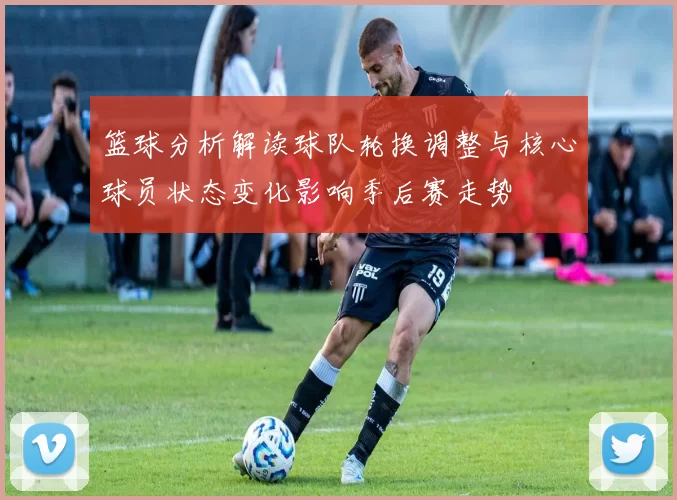 篮球分析解读球队轮换调整与核心球员状态变化影响季后赛走势