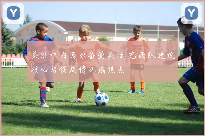 美洲杯内马尔备受关注 巴西队进攻核心与伤病情况成焦点