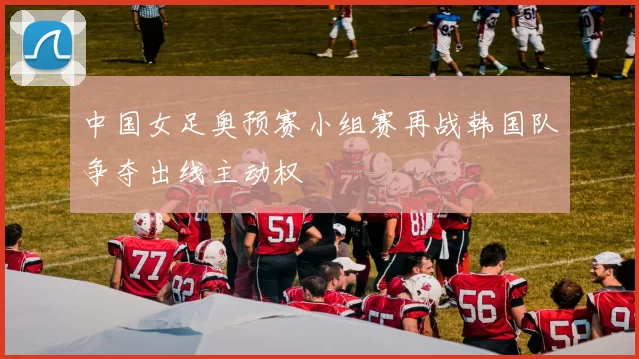 中国女足奥预赛小组赛再战韩国队争夺出线主动权