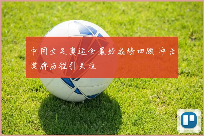 中国女足奥运会最好成绩回顾 冲击奖牌历程引关注