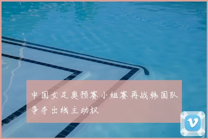 中国女足奥预赛小组赛再战韩国队争夺出线主动权