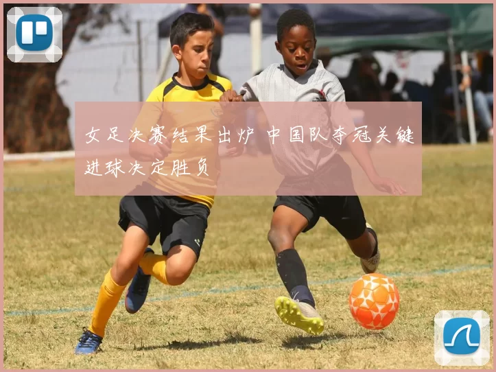 女足决赛结果出炉 中国队夺冠关键进球决定胜负