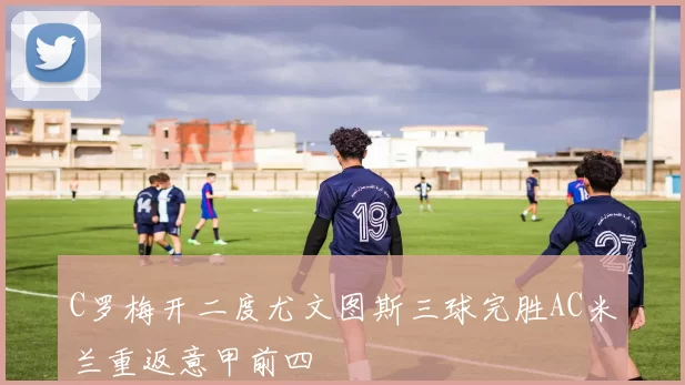 C罗梅开二度尤文图斯三球完胜AC米兰重返意甲前四