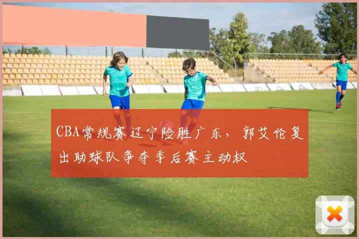 CBA常规赛辽宁险胜广东，郭艾伦复出助球队争夺季后赛主动权