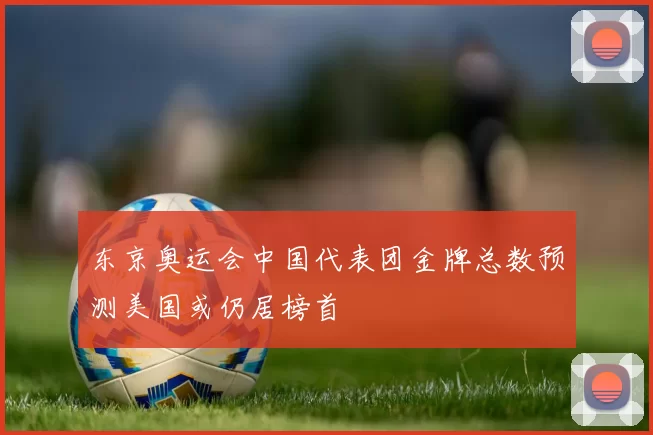 东京奥运会中国代表团金牌总数预测美国或仍居榜首