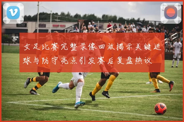 女足比赛完整录像回放揭示关键进球与防守亮点引发赛后复盘热议