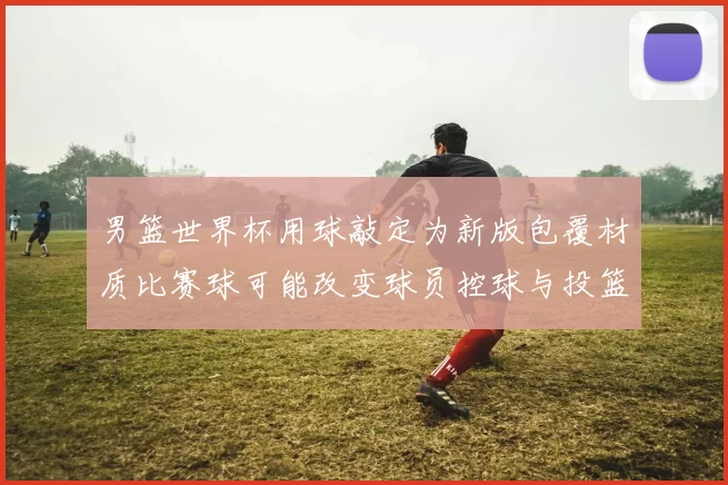 男篮世界杯用球敲定为新版包覆材质比赛球可能改变球员控球与投篮手感