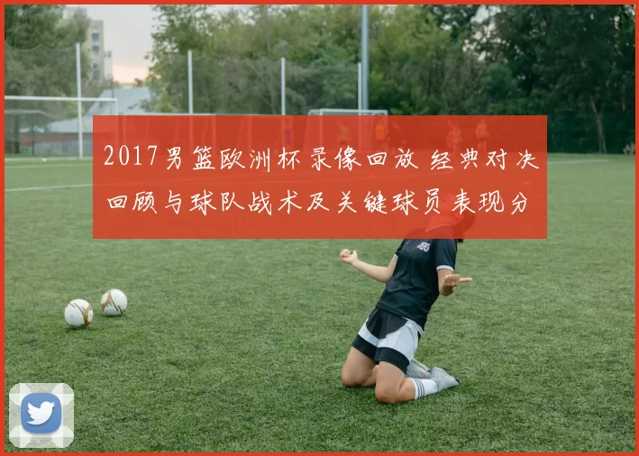 2017男篮欧洲杯录像回放 经典对决回顾与球队战术及关键球员表现分析