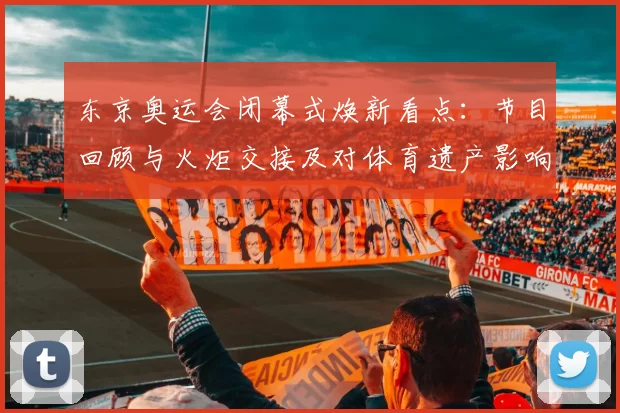 东京奥运会闭幕式焕新看点：节目回顾与火炬交接及对体育遗产影响