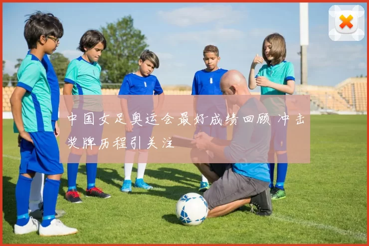 中国女足奥运会最好成绩回顾 冲击奖牌历程引关注