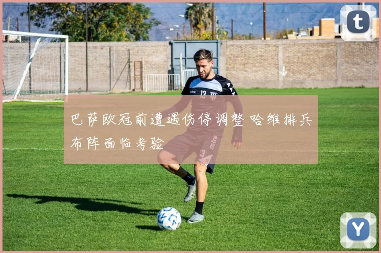 巴萨欧冠前遭遇伤停调整 哈维排兵布阵面临考验