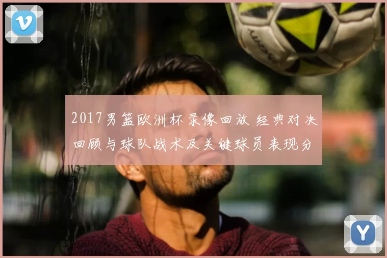 2017男篮欧洲杯录像回放 经典对决回顾与球队战术及关键球员表现分析