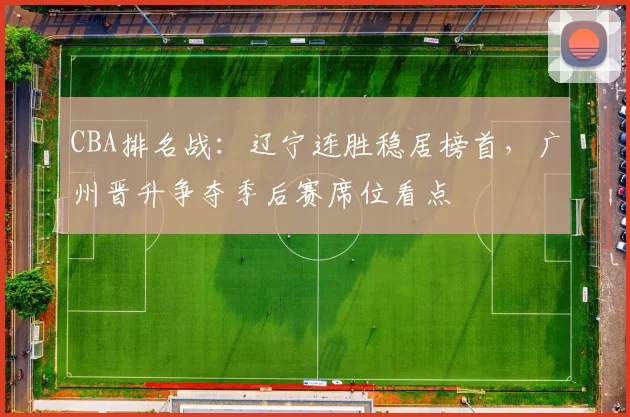 CBA排名战：辽宁连胜稳居榜首，广州晋升争夺季后赛席位看点