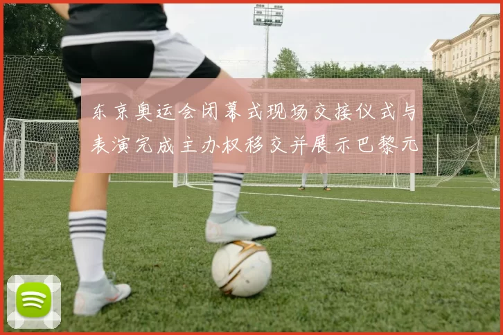 东京奥运会闭幕式现场交接仪式与表演完成主办权移交并展示巴黎元素