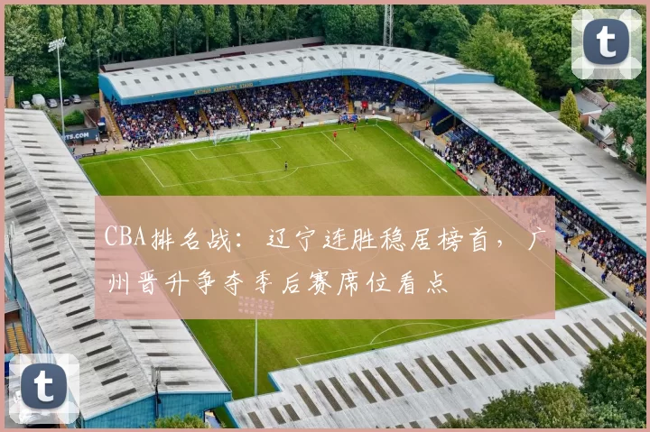 CBA排名战：辽宁连胜稳居榜首，广州晋升争夺季后赛席位看点