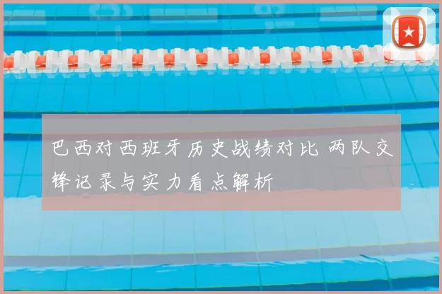 巴西对西班牙历史战绩对比 两队交锋记录与实力看点解析